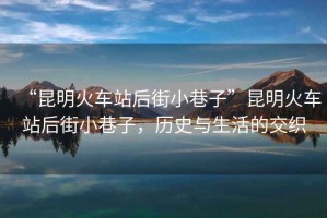 “昆明火車站后街小巷子”昆明火車站后街小巷子，歷史與生活的交織