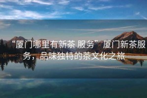 “廈門哪里有新茶 服務(wù)”廈門新茶服務(wù)，品味獨(dú)特的茶文化之旅