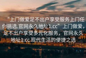 “上門做愛足不出戶享受服務上門任你挑選.官網(wǎng)永久地址1.cc”上門做愛，足不出戶享受多元化服務，官網(wǎng)永久地址1.cc 現(xiàn)代生活的便捷之選