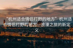 “杭州適合情侶打野的地方”杭州適合情侶打野的地方—浪漫之旅的新定義