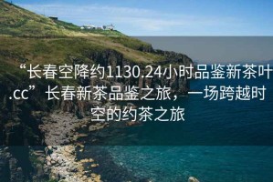 “長春空降約1130.24小時品鑒新茶葉.cc”長春新茶品鑒之旅，一場跨越時空的約茶之旅