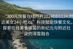 “300元快餐在線打開2024DD1124.附近美女24小時(shí).cc”科技賦能快餐文化，探索在線美食體驗(yàn)的新紀(jì)元與附近社交的深度融合