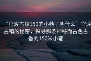 “官渡古鎮(zhèn)150的小巷子叫什么”官渡古鎮(zhèn)的秘密，探尋那條神秘而古色古香的150米小巷