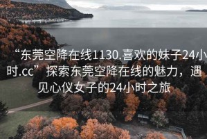 “東莞空降在線1130.喜歡的妹子24小時(shí).cc”探索東莞空降在線的魅力，遇見心儀女子的24小時(shí)之旅