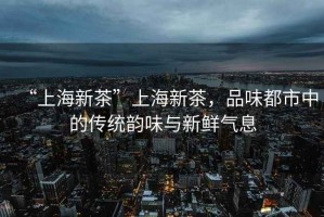 “上海新茶”上海新茶，品味都市中的傳統(tǒng)韻味與新鮮氣息