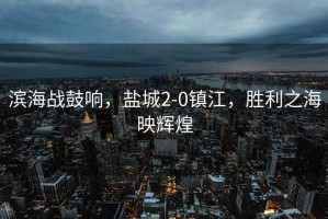 濱海戰(zhàn)鼓響，鹽城2-0鎮(zhèn)江，勝利之海映輝煌