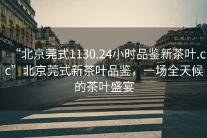 “北京莞式1130.24小時(shí)品鑒新茶葉.cc”北京莞式新茶葉品鑒，一場(chǎng)全天候的茶葉盛宴