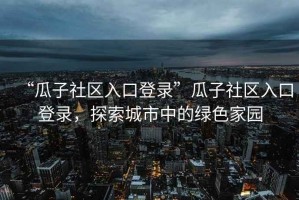 “瓜子社區(qū)入口登錄”瓜子社區(qū)入口登錄，探索城市中的綠色家園