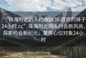 “珠海附近的人約會(huì)1130.喜歡的妹子24小時(shí).cc”珠海附近的人約會(huì)新風(fēng)尚，探索約會(huì)新紀(jì)元，聚焦心儀對(duì)象24小時(shí)