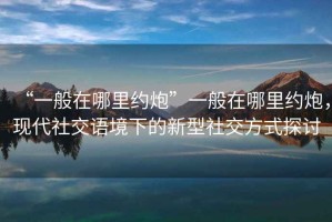 “一般在哪里約炮”一般在哪里約炮，現(xiàn)代社交語境下的新型社交方式探討