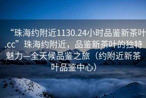 “珠海約附近1130.24小時(shí)品鑒新茶葉.cc”珠海約附近，品鑒新茶葉的獨(dú)特魅力—全天候品鑒之旅（約附近新茶葉品鑒中心）