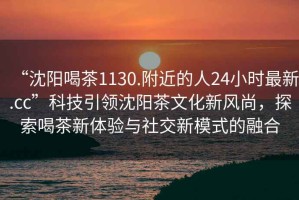 “沈陽喝茶1130.附近的人24小時(shí)最新.cc”科技引領(lǐng)沈陽茶文化新風(fēng)尚，探索喝茶新體驗(yàn)與社交新模式的融合