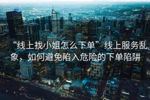 “線上找小姐怎么下單”線上服務亂象，如何避免陷入危險的下單陷阱