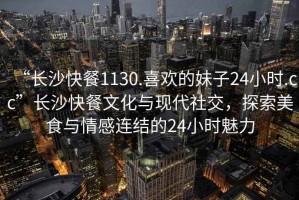 “長沙快餐1130.喜歡的妹子24小時.cc”長沙快餐文化與現(xiàn)代社交，探索美食與情感連結的24小時魅力