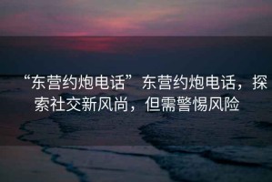 “東營約炮電話”東營約炮電話，探索社交新風(fēng)尚，但需警惕風(fēng)險