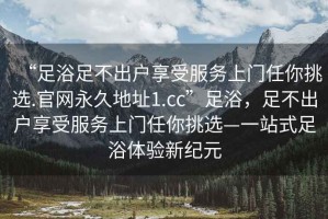 “足浴足不出戶享受服務(wù)上門任你挑選.官網(wǎng)永久地址1.cc”足浴，足不出戶享受服務(wù)上門任你挑選—一站式足浴體驗(yàn)新紀(jì)元