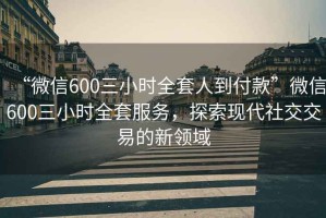 “微信600三小時(shí)全套人到付款”微信600三小時(shí)全套服務(wù)，探索現(xiàn)代社交交易的新領(lǐng)域