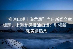 “推油口爆上海龍鳳”當日新聞文章標題，上海龍鳳推油口爆，引領新一輪美食熱潮
