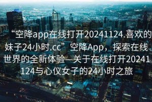 “空降app在線打開20241124.喜歡的妹子24小時.cc”空降App，探索在線世界的全新體驗—關(guān)于在線打開20241124與心儀女子的24小時之旅