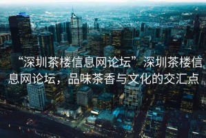 “深圳茶樓信息網(wǎng)論壇”深圳茶樓信息網(wǎng)論壇，品味茶香與文化的交匯點(diǎn)