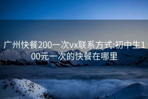 廣州快餐200一次vx聯(lián)系方式:初中生100元一次的快餐在哪里