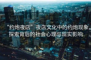 “約炮夜店”夜店文化中的約炮現(xiàn)象，探索背后的社會(huì)心理與現(xiàn)實(shí)影響