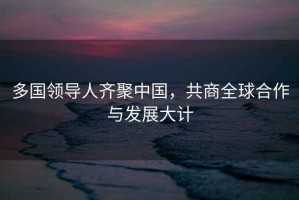 多國領(lǐng)導(dǎo)人齊聚中國，共商全球合作與發(fā)展大計