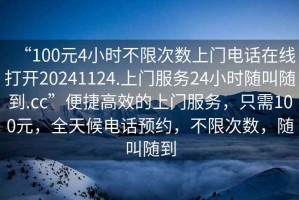 “100元4小時不限次數(shù)上門電話在線打開20241124.上門服務24小時隨叫隨到.cc”便捷高效的上門服務，只需100元，全天候電話預約，不限次數(shù)，隨叫隨到