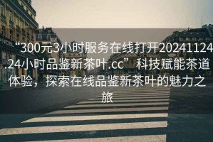 “300元3小時服務(wù)在線打開20241124.24小時品鑒新茶葉.cc”科技賦能茶道體驗，探索在線品鑒新茶葉的魅力之旅