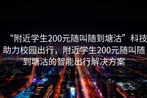 “附近學生200元隨叫隨到塘沽”科技助力校園出行，附近學生200元隨叫隨到塘沽的智能出行解決方案