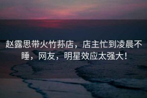 趙露思帶火竹蓀店，店主忙到凌晨不睡，網(wǎng)友，明星效應(yīng)太強(qiáng)大！