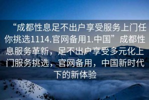 “成都性息足不出戶享受服務(wù)上門任你挑選1114.官網(wǎng)備用1.中國”成都性息服務(wù)革新，足不出戶享受多元化上門服務(wù)挑選，官網(wǎng)備用，中國新時代下的新體驗