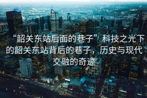 “韶關(guān)東站后面的巷子”科技之光下的韶關(guān)東站背后的巷子，歷史與現(xiàn)代交融的奇跡