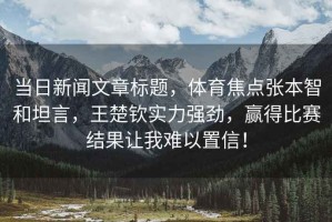 當(dāng)日新聞文章標(biāo)題，體育焦點(diǎn)張本智和坦言，王楚欽實(shí)力強(qiáng)勁，贏得比賽結(jié)果讓我難以置信！