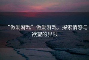“做愛(ài)游戲”做愛(ài)游戲，探索情感與欲望的界限