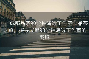 “成都品茶90分鐘海選工作室”品茶之旅，探尋成都90分鐘海選工作室的韻味