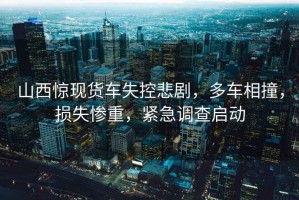 山西驚現(xiàn)貨車失控悲劇，多車相撞，損失慘重，緊急調(diào)查啟動(dòng)