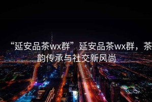 “延安品茶wx群”延安品茶wx群，茶韻傳承與社交新風(fēng)尚