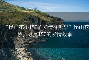 “昆山花橋150的愛情在哪里”昆山花橋，尋覓150的愛情故事