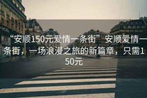 “安順150元愛(ài)情一條街”安順愛(ài)情一條街，一場(chǎng)浪漫之旅的新篇章，只需150元