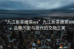 “九江新茶嫩茶wx”九江新茶嫩茶wx，品味歷史與現(xiàn)代的交融之美