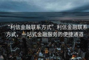 “利信金融聯(lián)系方式”利信金融聯(lián)系方式，一站式金融服務(wù)的便捷通道
