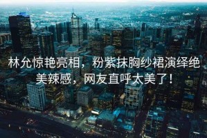 林允驚艷亮相，粉紫抹胸紗裙演繹絕美辣感，網(wǎng)友直呼太美了！