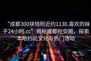 “成都300塊錢附近約1130.喜歡的妹子24小時(shí).cc”揭秘成都社交圈，探索本地約見文化與熱門活動(dòng)