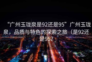 “廣州玉瓏泉是92還是95”廣州玉瓏泉，品質(zhì)與特色的探索之旅（是92還是95？
