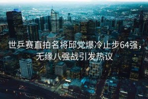 世乒賽直拍名將邱黨爆冷止步64強，無緣八強戰(zhàn)引發(fā)熱議
