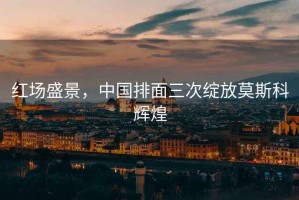 紅場盛景，中國排面三次綻放莫斯科輝煌