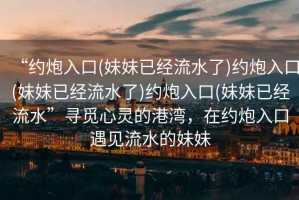 “約炮入口(妹妹已經(jīng)流水了)約炮入口(妹妹已經(jīng)流水了)約炮入口(妹妹已經(jīng)流水”尋覓心靈的港灣，在約炮入口遇見流水的妹妹