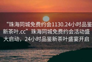 “珠海同城免費約會1130.24小時品鑒新茶葉.cc”珠海同城免費約會活動盛大啟動，24小時品鑒新茶葉盛宴開啟