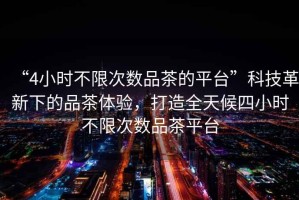 “4小時不限次數(shù)品茶的平臺”科技革新下的品茶體驗，打造全天候四小時不限次數(shù)品茶平臺
